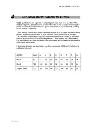 GCSE MEDIA STUDIES 13
© WJEC CBAC Ltd.
4 AWARDING, REPORTING AND RE-SITTING
GCSE qualifications are reported on an eight point scale from A* to G, where A* is
the highest grade. The attainment of candidates who do not succeed in reaching the
lowest possible standard to achieve a grade is recorded as U (unclassified) and they
do not receive a certificate.
This is a linear specification in which all assessments must be taken at the end of the
course. Where candidates wish to re-sit, external components must be re-taken.
The controlled assessment component may also be re-taken according to guidelines
given in 'Administration of Controlled Assessment'. Alternatively, the UMS mark for
this component may be carried forward for aggregation with the external components
when these are re-taken.
Individual unit results are reported on a uniform mark scale (UMS) with the following
grade equivalences:
GRADE MAX. A* A B C D E F G
Unit 1 80 72 64 56 48 40 32 24 16
Unit 2 120 108 96 84 72 60 48 36 24
Subject Award 200 180 160 140 120 100 80 60 40
 