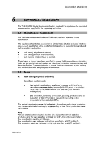 GCSE MEDIA STUDIES 15
© WJEC CBAC Ltd.
6 CONTROLLED ASSESSMENT
The WJEC GCSE Media Studies specification meets all the regulations for controlled
assessment as specified by the regulatory authorities.
6.1 The Scheme of Assessment
The controlled assessment is worth 60% of the total marks available for the
specification.
The regulation of controlled assessment in GCSE Media Studies is divided into three
stages, each established with a level of control specified in subject criteria produced
by the regulatory authorities:
 task setting (high level of control);
 task taking (medium level of control);
 task marking (medium level of control).
These levels of control have been specified to ensure that the conditions under which
tasks are set, carried out and marked are robust and consistent between centres and
Awarding Bodies. These controls aim to ensure that the assessment is valid, reliable
and authenticated with a high degree of confidence.
6.2 Tasks
1: Task Setting (high level of control)
Candidates must complete:
 two textual investigations, one based on genre and the other on
narrative or representation issues of 400-850 words or equivalent
depending on the presentational form selected (10% for each
investigation)
 one production, consisting of research, planning, production and an
evaluation of 300-500 words or equivalent depending on the
presentational form selected (40%).
The textual investigations must be individual. An audio or audio-visual production
may be completed collaboratively by a group of up to four. Other productions must
be individual.
Note
At least one textual investigation must be on a topic different from both the
production and the topic specified by WJEC for Unit 1, the written examination.
One investigation must be print-based.
One investigation may be based on the topic specified by WJEC for Unit 1.
The production must not be based on the topic specified by WJEC for Unit 1.
 