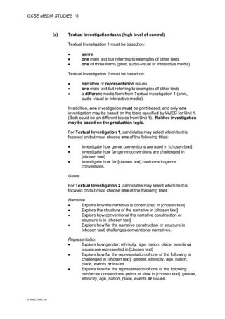 GCSE MEDIA STUDIES 16
© WJEC CBAC Ltd.
(a) Textual Investigation tasks (high level of control)
Textual Investigation 1 must be based on:
 genre
 one main text but referring to examples of other texts
 one of three forms (print, audio-visual or interactive media).
Textual Investigation 2 must be based on:
 narrative or representation issues
 one main text but referring to examples of other texts
 a different media form from Textual investigation 1 (print,
audio-visual or interactive media).
In addition, one investigation must be print-based; and only one
investigation may be based on the topic specified by WJEC for Unit 1.
(Both could be on different topics from Unit 1). Neither investigation
may be based on the production topic.
For Textual Investigation 1, candidates may select which text is
focused on but must choose one of the following titles:
 Investigate how genre conventions are used in [chosen text]
 Investigate how far genre conventions are challenged in
[chosen text]
 Investigate how far [chosen text] conforms to genre
conventions.
Genre
For Textual Investigation 2, candidates may select which text is
focused on but must choose one of the following titles:
Narrative
 Explore how the narrative is constructed in [chosen text]
 Explore the structure of the narrative in [chosen text]
 Explore how conventional the narrative construction or
structure is in [chosen text]
 Explore how far the narrative construction or structure in
[chosen text] challenges conventional narratives.
Representation
 Explore how gender, ethnicity, age, nation, place, events or
issues are represented in [chosen text]
 Explore how far the representation of one of the following is
challenged in [chosen text]: gender, ethnicity, age, nation,
place, events or issues
 Explore how far the representation of one of the following
reinforces conventional points of view in [chosen text]: gender,
ethnicity, age, nation, place, events or issues.
 