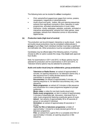 GCSE MEDIA STUDIES 17
© WJEC CBAC Ltd.
The following texts can be studied for either investigation:
 Print: extracts/front pages/cover pages from comics, posters,
newspapers, magazines or advertisements;
 Audio-visual and audio: trailers, title and opening sequences,
extracts from significant moments in films, television or radio
programmes, animated advertisements or music video;
 Interactive media: webpages, websites, podcasts, animated or
interactive advertisements, extracts from video games, news
packages, extracts from interactive comics or documentary
digital stories.
(b) Production tasks (high level of control)
The production can be print-based, interactive or audio-visual. Audio
and audio-visual productions may be completed collaboratively in
groups of up to four. Each individual member must take a significant
and definable role. Other productions must be completed individually.
Candidates may be offered one of the following options. If centres
choose to offer an option outside this range, they must seek approval
from WJEC.
Note: for examinations in 2011 and 2012, no Music options may be
selected for production and for examinations in 2013 and 2014, no
Television Drama options may be selected for production.
Audio and audio-visual (may be collaborative, group production)
Television or Radio Drama: an extract of approximately 3
minutes, an opening sequence or, for television drama only, a
title sequence from a newly devised drama for either
mainstream or younger audiences.
Documentary: an extract of approximately 3 minutes, an
opening sequence or, for television documentary only, a title
sequence.
News programme: an extract of 3 minutes or title sequence
and introduction for a news programme targeted at younger
audiences.
Music video: a video for one track (audio-visual only).
Radio music programme: an item or extract of approximately
3 minutes of essentially talk, discussion, interviews from a
radio music programme featuring a particular genre of music.
Advert: two adverts of approximately 30 to 45 seconds (if
group) or one advert if individual.
Animation: an extract of approximately 45 seconds to 1
minute.
Trailer for film or television programme: a trailer of
approximately 1 minute for a newly devised genre film or
television programme.
Film: an extract from a genre film or a complete short film of
approximately 3 minutes, an opening sequence or title
sequence.
 