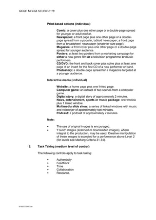 GCSE MEDIA STUDIES 18
© WJEC CBAC Ltd.
Print-based options (individual)
Comic: a cover plus one other page or a double-page spread
for younger or adult market.
Newspaper: a front page plus one other page or a double-
page spread from a popular, tabloid newspaper; a front page
from a 'broadsheet' newspaper (whatever size page).
Magazine: a front cover plus one other page or a double-page
spread for younger audience.
Posters: at least two posters from a marketing campaign for
either a new genre film or a television programme or music
performers.
CD/DVD: the front and back cover plus spine plus at least one
page of an insert for the first CD of a new performer or band.
Photostory: a double-page spread for a magazine targeted at
a younger audience.
Interactive media (individual)
Website: a home page plus one linked page.
Computer game: an extract of two scenes from a computer
game.
Digital story: a digital story of approximately 2 minutes.
News, entertainment, sports or music package: one window
plus 1 linked window.
Multimedia slide show: a series of linked windows with music
and voiceover of approximately two minutes.
Podcast: a podcast of approximately 2 minutes.
Note:
 The use of original images is encouraged.
 'Found' images (scanned or downloaded images), where
integral to the production, may be used. Creative manipulation
of these images is expected for a performance above Level 2
(for levels see Marking Criteria 31-34).
2: Task Taking (medium level of control)
The following controls apply to task taking:
 Authenticity
 Feedback
 Time
 Collaboration
 Resource.
 