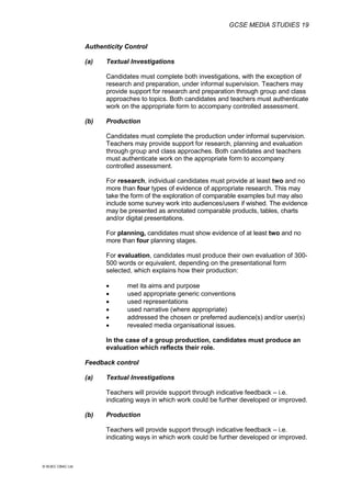 GCSE MEDIA STUDIES 19
© WJEC CBAC Ltd.
Authenticity Control
(a) Textual Investigations
Candidates must complete both investigations, with the exception of
research and preparation, under informal supervision. Teachers may
provide support for research and preparation through group and class
approaches to topics. Both candidates and teachers must authenticate
work on the appropriate form to accompany controlled assessment.
(b) Production
Candidates must complete the production under informal supervision.
Teachers may provide support for research, planning and evaluation
through group and class approaches. Both candidates and teachers
must authenticate work on the appropriate form to accompany
controlled assessment.
For research, individual candidates must provide at least two and no
more than four types of evidence of appropriate research. This may
take the form of the exploration of comparable examples but may also
include some survey work into audiences/users if wished. The evidence
may be presented as annotated comparable products, tables, charts
and/or digital presentations.
For planning, candidates must show evidence of at least two and no
more than four planning stages.
For evaluation, candidates must produce their own evaluation of 300-
500 words or equivalent, depending on the presentational form
selected, which explains how their production:
 met its aims and purpose
 used appropriate generic conventions
 used representations
 used narrative (where appropriate)
 addressed the chosen or preferred audience(s) and/or user(s)
 revealed media organisational issues.
In the case of a group production, candidates must produce an
evaluation which reflects their role.
Feedback control
(a) Textual Investigations
Teachers will provide support through indicative feedback – i.e.
indicating ways in which work could be further developed or improved.
(b) Production
Teachers will provide support through indicative feedback – i.e.
indicating ways in which work could be further developed or improved.
 