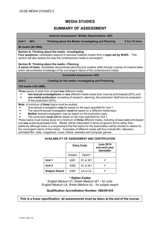 GCSE MEDIA STUDIES 2
© WJEC CBAC Ltd.
MEDIA STUDIES
SUMMARY OF ASSESSMENT
External Assessment: Written Examinations: 40%
Unit 1 40% Thinking about the Media: Investigating and Planning 2 hrs 15 mins
80 marks (80 UMS)
Section A: Thinking about the media - Investigating
Four questions: candidates respond to stimulus material chosen from a topic set by WJEC. This
section will also assess the way the contemporary media is convergent.
Section B: Thinking about the media - Planning
A series of tasks: candidates demonstrate planning and creative skills through a series of creative tasks
which demonstrates knowledge of the convergent nature of the contemporary media.
Controlled Assessment: 60%
Unit 2 Creating for the media: Investigating and Producing
120 marks (120 UMS)
Three pieces of work from at least two different media:
 two textual investigations on two different media areas [one must be print-based] (20%) and
 one media production consisting of research, planning, the production itself and an evaluation
of the production (40%).
Note: A minimum of three topics must be studied.
 One textual investigation may be based on the topic specified for Unit 1.
 The second textual investigation must be based on a different media topic.
 Neither textual investigation may be based on the production topic.
 The production must not be based on the topic specified for Unit 1.
These topics must involve study of a minimum of three different media, including at least one print-based
and one audiovisual-based form. 'Media' will be interpreted in terms of generic forms rather than
platforms although there is a requirement that the topics for the examination will be studied in relation to
the convergent nature of the media. Examples of different media will thus include film, television,
animated film, radio, magazines, music videos, websites and computer games.
AVAILABILITY OF ASSESSMENT AND CERTIFICATION
Entry Code June 2014
and each year
thereafter
Subject Option*
Unit 1 4391 01 or W1 
Unit 2 4392 01 or W1 
Subject Award 4390 LA or UL 
* Option Codes
English Medium 01, Welsh Medium W1 - for units
English Medium LA, Welsh Medium UL - for subject award
Qualification Accreditation Number: 500/4414/X
This is a linear specification: all assessments must be taken at the end of the course.
 