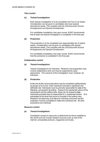 GCSE MEDIA STUDIES 20
© WJEC CBAC Ltd.
Time control
(a) Textual Investigations
Each textual investigation is to be completed over four to six weeks.
Consideration can be given to candidates who have special
educational needs. This complies with the JCQ document Access
Arrangements and Special Consideration.
For candidates completing a two year course, WJEC recommends
that at least one textual investigation is completed in the final year.
(b) Production
The production is to be completed over approximately ten to twelve
weeks. Consideration can be given to candidates with special
educational needs. This complies with the JCQ document Access
Arrangements and Special Consideration.
For candidates completing a two year course, WJEC recommends
that the production is completed in the final year.
Collaboration control
(a) Textual Investigations
Textual investigations are individual. Research and preparation may
involve collaborative work and may be supported by class
approaches. The outcome of the investigation must, however, be
individual.
(b) Production
Audio and Audio-visual productions may be completed collaboratively
by groups of up to four. Each individual must take a significant and
definable role. Individuals must be primarily responsible for one of the
following: camerawork or editing. Owing to the substantial nature of the
camerawork and the editing roles, these can be shared by two
individuals provided each is responsible for a substantial section. (It is
anticipated at this level that sound is included in the editing role).
Research and planning must allow for individual outcomes and the
evaluation must be completed to reflect the individual role. All other
productions are individual.
Resource control
(a) Textual Investigations
Candidates' access to resources is determined by those available to
the centre and can include research sources such as use of the
internet, comparable products, magazines and books.
 