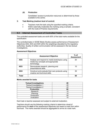 GCSE MEDIA STUDIES 21
© WJEC CBAC Ltd.
(b) Production
Candidates' access to production resources is determined by those
available to the centre.
3: Task Marking (medium level of control)
 Teachers mark the task using the specified marking criteria.
 WJEC externally moderates the marking using a sample, consistent
with the Code of Practice requirements.
6.3 Internal Assessment of Controlled Tasks
The controlled assessment tasks are worth 60% of the total marks available for the
specification.
The controlled tasks in GCSE Media Studies assess performance of Assessment
Objectives AO2, AO3 and AO4 within the weightings stipulated by the regulatory
authorities. Quality of written communication will be assessed in the two textual
investigations.
Assessment Objectives
Assessment Objective
% of
Assessment
AO2 Analyse and respond to media texts/topics using
media key concepts and appropriate
terminology.
20
AO3 Demonstrate research, planning and
presentational skills.
10
AO4 Construct and evaluate their own products using
creative and technical skills.
30
Total 60
Marks awarded for tasks
Textual Investigations 40
Textual Investigation 1 20
Textual Investigation 2 20
Production 80
Research 10
Planning 10
Production 50
Evaluation 10
Each task is teacher-assessed and subject to external moderation.
Teachers should use the following marking criteria to determine a level of
performance for each of the assessment objectives and award a mark from within
that level. The marks awarded should be aggregated to arrive at a total mark.
 