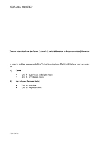 GCSE MEDIA STUDIES 22
© WJEC CBAC Ltd.
Textual Investigations: (a) Genre [20 marks] and (b) Narrative or Representation [20 marks]
In order to facilitate assessment of the Textual Investigations, Marking Grids have been produced
for
(a) Genre
 Grid 1 – audiovisual and digital media
 Grid 2 – print-based media
(b) Narrative or Representation
 Grid 3 – Narrative
 Grid 4 – Representation
 