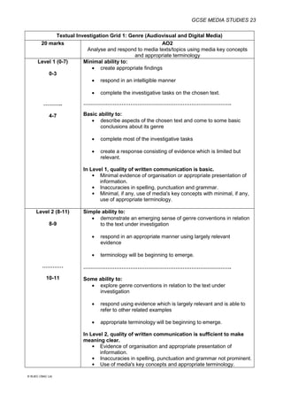 GCSE MEDIA STUDIES 23
© WJEC CBAC Ltd.
Textual Investigation Grid 1: Genre (Audiovisual and Digital Media)
20 marks AO2
Analyse and respond to media texts/topics using media key concepts
and appropriate terminology
Level 1 (0-7)
0-3
………..
4-7
Minimal ability to:
 create appropriate findings
 respond in an intelligible manner
 complete the investigative tasks on the chosen text.
………………………………………………………………………….
Basic ability to:
 describe aspects of the chosen text and come to some basic
conclusions about its genre
 complete most of the investigative tasks
 create a response consisting of evidence which is limited but
relevant.
In Level 1, quality of written communication is basic.
 Minimal evidence of organisation or appropriate presentation of
information.
 Inaccuracies in spelling, punctuation and grammar.
 Minimal, if any, use of media's key concepts with minimal, if any,
use of appropriate terminology.
Level 2 (8-11)
8-9
…………
10-11
Simple ability to:
 demonstrate an emerging sense of genre conventions in relation
to the text under investigation
 respond in an appropriate manner using largely relevant
evidence
 terminology will be beginning to emerge.
………………………………………………………………………….
Some ability to:
 explore genre conventions in relation to the text under
investigation
 respond using evidence which is largely relevant and is able to
refer to other related examples
 appropriate terminology will be beginning to emerge.
In Level 2, quality of written communication is sufficient to make
meaning clear.
 Evidence of organisation and appropriate presentation of
information.
 Inaccuracies in spelling, punctuation and grammar not prominent.
 Use of media's key concepts and appropriate terminology.
 