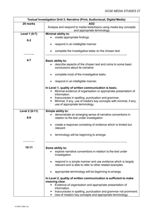 GCSE MEDIA STUDIES 27
© WJEC CBAC Ltd.
Textual Investigation Grid 3: Narrative (Print, Audiovisual, Digital Media)
20 marks AO2
Analyse and respond to media texts/topics using media key concepts
and appropriate terminology
Level 1 (0-7)
0-3
………..
4-7
Minimal ability to:
 create appropriate findings
 respond in an intelligible manner
 complete the investigative tasks on the chosen text.
………………………………………………………………………….
Basic ability to:
 describe aspects of the chosen text and come to some basic
conclusions about its narrative
 complete most of the investigative tasks
 respond in an intelligible manner.
In Level 1, quality of written communication is basic.
 Minimal evidence of organisation or appropriate presentation of
information.
 Inaccuracies in spelling, punctuation and grammar.
 Minimal, if any, use of media's key concepts with minimal, if any,
use of appropriate terminology.
Level 2 (8-11)
8-9
…………
10-11
Simple ability to:
 demonstrate an emerging sense of narrative conventions in
relation to the text under investigation
 create a response consisting of evidence which is limited but
relevant
 terminology will be beginning to emerge.
………………………………………………………………………….
Some ability to:
 explore narrative conventions in relation to the text under
investigation
 respond in a simple manner and use evidence which is largely
relevant and is able to refer to other related examples
 appropriate terminology will be beginning to emerge.
In Level 2, quality of written communication is sufficient to make
meaning clear.
 Evidence of organisation and appropriate presentation of
information.
 Inaccuracies in spelling, punctuation and grammar not prominent.
 Use of media's key concepts and appropriate terminology.
 