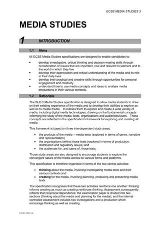 GCSE MEDIA STUDIES 3
© WJEC CBAC Ltd.
MEDIA STUDIES
1 INTRODUCTION
1.1 Aims
All GCSE Media Studies specifications are designed to enable candidates to:
 develop investigative, critical thinking and decision-making skills through
consideration of issues that are important, real and relevant to learners and to
the world in which they live
 develop their appreciation and critical understanding of the media and its role
in their daily lives
 develop their practical and creative skills through opportunities for personal
engagement and creativity
 understand how to use media concepts and ideas to analyse media
productions in their various contexts.
1.2 Rationale
The WJEC Media Studies specification is designed to allow media students to draw
on their existing experience of the media and to develop their abilities to explore as
well as to create media. It enables them to explore and create a wide variety of
media, including digital media technologies, drawing on the fundamental concepts
informing the study of the media: texts, organisations and audiences/users. These
concepts are reflected in the specification's framework for exploring and creating all
media.
This framework is based on three interdependent study areas:
 the products of the media – media texts (explored in terms of genre, narrative
and representation)
 the organisations behind those texts (explored in terms of production,
distribution and regulatory issues) and
 the audiences for, and users of, those texts.
Those study areas are also designed to encourage students to explore the
convergent nature of the media across its various forms and platforms.
This specification is therefore organised in terms of the two central activities:
 thinking about the media, involving investigating media texts and their
various contexts and
 creating for the media, involving planning, producing and presenting media
texts.
The specification recognises that these two activities reinforce one another: thinking
informs creating as much as creating reinforces thinking. Assessment consequently
reflects that reciprocal dependence: the examination paper is divided into two
sections (thinking about the media and planning for the media); and the internal
controlled assessment includes two investigations and a production which
encourage thinking as well as creating.
 