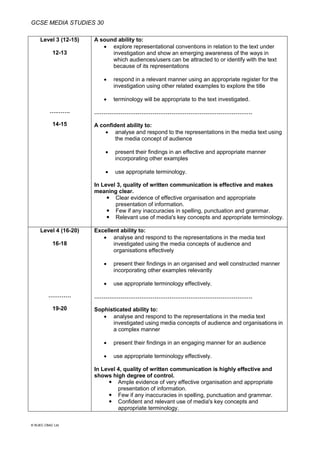 GCSE MEDIA STUDIES 30
© WJEC CBAC Ltd.
Level 3 (12-15)
12-13
….…….
14-15
A sound ability to:
 explore representational conventions in relation to the text under
investigation and show an emerging awareness of the ways in
which audiences/users can be attracted to or identify with the text
because of its representations
 respond in a relevant manner using an appropriate register for the
investigation using other related examples to explore the title
 terminology will be appropriate to the text investigated.
…………………………………………………………………………
A confident ability to:
 analyse and respond to the representations in the media text using
the media concept of audience
 present their findings in an effective and appropriate manner
incorporating other examples
 use appropriate terminology.
In Level 3, quality of written communication is effective and makes
meaning clear.
 Clear evidence of effective organisation and appropriate
presentation of information.
 Few if any inaccuracies in spelling, punctuation and grammar.
 Relevant use of media's key concepts and appropriate terminology.
Level 4 (16-20)
16-18
…………
19-20
Excellent ability to:
 analyse and respond to the representations in the media text
investigated using the media concepts of audience and
organisations effectively
 present their findings in an organised and well constructed manner
incorporating other examples relevantly
 use appropriate terminology effectively.
…………………………………………………………………………
Sophisticated ability to:
 analyse and respond to the representations in the media text
investigated using media concepts of audience and organisations in
a complex manner
 present their findings in an engaging manner for an audience
 use appropriate terminology effectively.
In Level 4, quality of written communication is highly effective and
shows high degree of control.
 Ample evidence of very effective organisation and appropriate
presentation of information.
 Few if any inaccuracies in spelling, punctuation and grammar.
 Confident and relevant use of media's key concepts and
appropriate terminology.
 