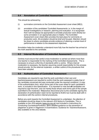 GCSE MEDIA STUDIES 35
© WJEC CBAC Ltd.
6.4 Annotation of Controlled Assessment
This should be achieved by:
(i) summative comments on the Controlled Assessment cover sheet (ME2);
(ii) annotation of the candidates' Controlled Assessments i.e. in the margin of
textual investigations or research, planning and evaluation. It is recognised
that it will not always be appropriate to annotate production work directly but
some annotation in an appropriate place is helpful. The Controlled
Assessment cover sheet often provides the best place for comments on
production work. All annotation should be brief and focused. Attention should
be drawn to where candidates provide evidence of attaining a certain level of
performance in relation to the assessment objectives.
Annotation helps the moderator understand more fully how the teacher has arrived at
the mark awarded to the candidate.
6.5 Internal Moderation of Controlled Assessment
Centres must ensure that careful cross-moderation is carried out where more than
one teacher is responsible for the marking of the Controlled Assessments. This is
necessary to ensure uniformity of standards within a centre. Where internal
moderation is necessary, the teacher assuming overall responsibility for this process
should provide, for the external moderator, a written outline of the procedures that
have been adopted.
6.6 Authentication of Controlled Assessment
Candidates are required to sign that the work submitted is their own and
teachers/assessors are required to confirm that the work assessed is solely that of
the candidate concerned and was conducted under the required conditions. A copy
of the authentication form, which forms part of the cover sheet for each candidate’s
work, is included in this Specification. It is important to note that all candidates are
required to sign this form, and not merely those whose work forms part of the sample
submitted to the moderator. Malpractice discovered prior to the candidate signing the
declaration of authentication need not be reported to WJEC but must be dealt with in
accordance with the centre’s internal procedures.
Before any work towards the Controlled Assessment is undertaken, the attention of
candidates should be drawn to the relevant JCQ Notice to Candidates. This is
available on the JCQ website (www.jcq.org.uk) and included in Instructions for
Conducting Coursework/Portfolios. More detailed guidance on the prevention of
plagiarism is given in Plagiarism in Examinations: Guidance for Teachers/Assessors,
also available on the JCQ website.
 