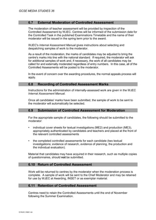 GCSE MEDIA STUDIES 36
© WJEC CBAC Ltd.
6.7 External Moderation of Controlled Assessment
The moderation of teacher assessment will be provided by inspection of the
Controlled Assessment by WJEC. Centres will be informed of the submission date for
the Controlled Task in the published Examinations Timetable and the name of their
moderator will be issued in the spring term prior to the award.
WJEC's Internal Assessment Manual gives instructions about selecting and
despatching samples of work to the moderator.
As a result of the moderation, the marks of candidates may be adjusted to bring the
centre's marks into line with the national standard. If required, the moderator will ask
for additional samples of work and, if necessary, the work of all candidates may be
called for and externally moderated regardless of entry numbers. In this case, all of the
Controlled Assessments will be posted to the moderator.
In the event of concern over the awarding procedures, the normal appeals process will
apply.
6.8 Recording of Controlled Assessment Marks
Instructions for the administration of internally-assessed work are given in the WJEC
Internal Assessment Manual.
Once all candidates' marks have been submitted, the sample of work to be sent to
the moderator will automatically be selected.
6.9 Submission of Controlled Assessment for Moderation
For the appropriate sample of candidates, the following should be submitted to the
moderator:
• individual cover sheets for textual investigations (ME2) and production (ME3),
appropriately authenticated by candidates and teachers and placed at the front of
the relevant controlled assessments
• the completed controlled assessments for each candidate (two textual
investigations; evidence of research, evidence of planning, the production and
the individual evaluation).
Material that candidates may have acquired in their research, such as multiple copies
of questionnaires, should not be submitted.
6.10 Return of Controlled Assessment
Work will be returned to centres by the moderator when the moderation process is
complete. A sample of work will be sent to the Chief Moderator and may be retained
for use by WJEC at Awarding, INSET or as exemplar material.
6.11 Retention of Controlled Assessment
Centres need to retain the Controlled Assessments until the end of November
following the Summer Examination.
 