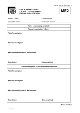 GCSE MEDIA STUDIES 37
© WJEC CBAC Ltd.
GCSE IN MEDIA STUDIES
CONTROLLED ASSESSMENT
TEXTUAL INVESTIGATIONS
ME2
Name of Centre: ……………………………………… Centre Number: ………………………………..
Candidate's name: …………………………………… Candidate's Number: ………………………….
To be completed by candidate
Textual Investigation 1: Genre
Title of investigation
Main text investigated
Main elements of research & preparation
Date started: Date completed:
Textual Investigation 2: Narrative or Representation
Title of investigation
Main text investigated
Main elements of research & preparation
Date started: Date completed:
Please Turn Over
 