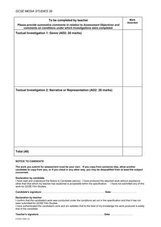 GCSE MEDIA STUDIES 38
© WJEC CBAC Ltd.
To be completed by teacher
Please provide summative comments in relation to Assessment Objectives and
comments on conditions under which investigations were completed.
Mark
Awarded
Textual Investigation 1: Genre (AO2: 20 marks)
Textual Investigation 2: Narrative or Representation (AO2: 20 marks)
Total (40)
NOTICE TO CANDIDATE
The work you submit for assessment must be your own. If you copy from someone else, allow another
candidate to copy from you, or if you cheat in any other way, you may be disqualified from at least the subject
concerned.
Declaration by candidate
I have read and understood the Notice to Candidate (above). I have produced the attached work without assistance
other than that which my teacher has explained is acceptable within the specification. I have not submitted any of this
work for GCSE Film Studies.
Candidate's signature: ………………………………………………………..………… Date: …………………………
Declaration by teacher
I confirm that the candidate's work was conducted under the conditions set out in the specification and that it has not
been submitted for GCSE Film Studies.
I have authenticated the candidate's work and am satisfied that to the best of my knowledge the work produced is solely
that of the candidate.
Teacher's signature: ……………………………………………………………………. Date: ………………………
 