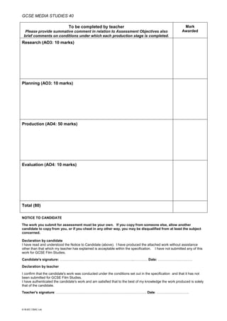 GCSE MEDIA STUDIES 40
© WJEC CBAC Ltd.
To be completed by teacher
Please provide summative comment in relation to Assessment Objectives also
brief comments on conditions under which each production stage is completed.
Mark
Awarded
Research (AO3: 10 marks)
Planning (AO3: 10 marks)
Production (AO4: 50 marks)
Evaluation (AO4: 10 marks)
Total (80)
NOTICE TO CANDIDATE
The work you submit for assessment must be your own. If you copy from someone else, allow another
candidate to copy from you, or if you cheat in any other way, you may be disqualified from at least the subject
concerned.
Declaration by candidate
I have read and understood the Notice to Candidate (above). I have produced the attached work without assistance
other than that which my teacher has explained is acceptable within the specification. I have not submitted any of this
work for GCSE Film Studies.
Candidate's signature: ………………………………………………………..………… Date: …………………………
Declaration by teacher
I confirm that the candidate's work was conducted under the conditions set out in the specification and that it has not
been submitted for GCSE Film Studies.
I have authenticated the candidate's work and am satisfied that to the best of my knowledge the work produced is solely
that of the candidate.
Teacher's signature: ……………………………………………………………………. Date: ……………………….
 
