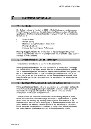GCSE MEDIA STUDIES 41
© WJEC CBAC Ltd.
7 THE WIDER CURRICULUM
7.1 Key Skills
Key Skills are integral to the study of GCSE in Media Studies and may be assessed
through the course content and the related scheme of assessment as defined in the
specification. The following key skills can be developed through this specification at
levels 1 and 2:
 Communication
 Problem Solving
 Information and Communication Technology
 Working with Others
 Improving Own Learning and Performance.
Mapping of opportunities for the development of these skills against Key Skills
evidence requirement is provided in 'Exemplification of Key Skills for Media Studies',
available on WJEC website.
7.2 Opportunities for Use of Technology
There are many opportunities to use ICT in this specification.
In this specification candidates will have opportunities to develop their knowledge
and understanding of the media through their use of information retrieval systems
and to become independent learners and creative media producers through their use
of ICT. Candidates will use ICT to produce a range of media texts in print, audio,
moving image and electronic media and use the new technologies to share these
texts with a range of audiences at local, national and international levels using the
worldwide web.
7.3 Spiritual, Moral, Ethical, Social and Cultural Issues
In this specification candidates will have opportunities to become active participants
in modern society through producing media texts for audiences and to explore the
vital role the media plays in the spiritual, moral, ethical, social and cultural
development of individuals and communities.
This specification will contribute to candidates' understanding of spiritual, moral,
ethical, social and cultural issues through discussion of representations of gender,
youth, nation and ethnicity, e.g. the way in which gender is represented in film,
television, radio and print media; stereotyping of gender in women's magazines, of
young people in the press and of ethnic groups in film and television. Moral and
ethical issues will be raised through the study of intrusion and privacy in television
and radio news and newspapers' reporting of current issues and events.
 