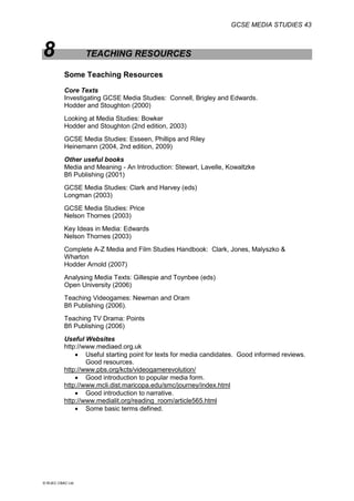 GCSE MEDIA STUDIES 43
© WJEC CBAC Ltd.
8 TEACHING RESOURCES
Some Teaching Resources
Core Texts
Investigating GCSE Media Studies: Connell, Brigley and Edwards.
Hodder and Stoughton (2000)
Looking at Media Studies: Bowker
Hodder and Stoughton (2nd edition, 2003)
GCSE Media Studies: Esseen, Phillips and Riley
Heinemann (2004, 2nd edition, 2009)
Other useful books
Media and Meaning - An Introduction: Stewart, Lavelle, Kowaltzke
Bfi Publishing (2001)
GCSE Media Studies: Clark and Harvey (eds)
Longman (2003)
GCSE Media Studies: Price
Nelson Thornes (2003)
Key Ideas in Media: Edwards
Nelson Thornes (2003)
Complete A-Z Media and Film Studies Handbook: Clark, Jones, Malyszko &
Wharton
Hodder Arnold (2007)
Analysing Media Texts: Gillespie and Toynbee (eds)
Open University (2006)
Teaching Videogames: Newman and Oram
Bfi Publishing (2006).
Teaching TV Drama: Points
Bfi Publishing (2006)
Useful Websites
http://www.mediaed.org.uk
 Useful starting point for texts for media candidates. Good informed reviews.
Good resources.
http://www.pbs.org/kcts/videogamerevolution/
 Good introduction to popular media form.
http://www.mcli.dist.maricopa.edu/smc/journey/index.html
 Good introduction to narrative.
http://www.medialit.org/reading_room/article565.html
 Some basic terms defined.
 