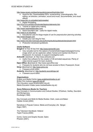 GCSE MEDIA STUDIES 44
© WJEC CBAC Ltd.
http://www.oscars.org/teachersguide/screenwriting/index.html
 Good for film. Downloadable PDFs: screenwriting, cinematography, film
editing, art direction, animation, sound and music, documentaries, and visual
effects.
http://www.bbc.co.uk/wales/capturewales/
 Digital storytelling.
http://t3.k12.hi.us/t302-03/tutorials/digstory/elements.htm
 Tutorial on digital story making.
http://www.newmediastudies.com/
 David Gauntlet's site - useful for digital media.
http://awd.cl.uh.edu/blog/
 Educational uses for blogs-maybe of use for preproduction planning activities.
http://www.blogger.com
 Create your own blog for free.
http://www.mcli.dist.maricopa.edu/authoring/studio/guidebook/storyboard.html
 Production storyboard guidebook.
Useful Software
SnagIt 8: for free 30 day trial: http://www.techsmith.com.
 Very versatile tool for the capture of screenshots/images/webpages/moving
image which can be captioned, edited, framed and inserted into Word or
Powerpoint, for example, to support investigative work.
Antics3D: download at: http://www.antics3d.com
 Useful free software for the creation of 3D animated sequences. Plenty of
video tutorial support for keen students.
Open Office: download at: http://www.openoffice.org/
 Freeware for students who do not have access to Word, Powerpoint, Excel.
Gimp: download at: http://www.gimp.org
 Freeware photo editor.
Audacity: download at: http://audacity.sourceforge.net
 Freeware sound editor.
Organisations
English and Media Centre (www.englishandmedia.co.uk)
British Film Institute (www.bfi.org.uk)
Film Education (www.filmeducation.org.uk)
Media Education Wales (www.mediaedwales.org.uk)
Some Reference Books for Teachers
Key Concepts in Communication and Cultural Studies: O'Sullivan, Hartley, Saunders
and Montgomery
Routledge (1994)
Key Concepts and Skills for Media Studies: Clark, Lewis and Baker
Hodder Arnold (2002)
Narratives in Popular Culture, Media and Everyday Life: Berger.
Sage (1997)
The Television Handbook: Holland
Taylor Francis (2000)
Comic, Comix and Graphic Novels: Sabin.
Phaidon (2001)
 