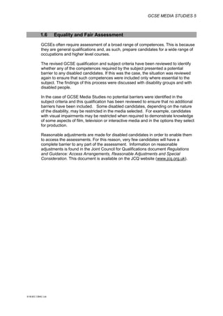 GCSE MEDIA STUDIES 5
© WJEC CBAC Ltd.
1.6 Equality and Fair Assessment
GCSEs often require assessment of a broad range of competences. This is because
they are general qualifications and, as such, prepare candidates for a wide range of
occupations and higher level courses.
The revised GCSE qualification and subject criteria have been reviewed to identify
whether any of the competences required by the subject presented a potential
barrier to any disabled candidates. If this was the case, the situation was reviewed
again to ensure that such competences were included only where essential to the
subject. The findings of this process were discussed with disability groups and with
disabled people.
In the case of GCSE Media Studies no potential barriers were identified in the
subject criteria and this qualification has been reviewed to ensure that no additional
barriers have been included. Some disabled candidates, depending on the nature
of the disability, may be restricted in the media selected. For example, candidates
with visual impairments may be restricted when required to demonstrate knowledge
of some aspects of film, television or interactive media and in the options they select
for production.
Reasonable adjustments are made for disabled candidates in order to enable them
to access the assessments. For this reason, very few candidates will have a
complete barrier to any part of the assessment. Information on reasonable
adjustments is found in the Joint Council for Qualifications document Regulations
and Guidance: Access Arrangements, Reasonable Adjustments and Special
Consideration. This document is available on the JCQ website (www.jcq.org.uk).
 