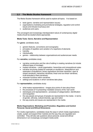 GCSE MEDIA STUDIES 7
© WJEC CBAC Ltd.
2.2 The Media Studies framework
The Media Studies framework will be used to explore all topics. It is based on:
 texts (genre, narrative and representation issues)
 organisations (marketing and promotional strategies, regulation and control
issues and intrusion & privacy) and
 audiences and users.
The convergent and increasingly interdependent nature of contemporary digital
media should be studied where appropriate.
Media Texts: Genre, Narrative and Representation
For genre, candidates study:
 generic features, conventions and iconography
 principles of repetition and variation of a repertoire of elements
 hybridity
 intertextuality
 genres – relationship between organisational and audience/user needs.
For narrative, candidates study:
 narrative construction and the role of editing in creating narratives (to include
different types of montage)
 implied narratives – visual organisation, hierarchies and compositional codes
 narrative structures (based for example on equilibrium, disequilibrium and
restoration of equilibrium; binary oppositions and their resolution; open &
closed narratives; interactive narratives; linear and non-linear narratives;
multi-stranded or flexi-narratives)
 character functions within narratives
 settings and locations in which narratives take place.
For representation, candidates study:
 what makes representations - images plus points of view about them
 the processes of 're-presenting' mediated versions of the 'real' world
 stereotypes and representations - processes of categorisation, identification
and recognition
 the way people and groups of people are represented in the media - in terms
of gender, ethnicity, cultural diversity, age and nation
 the way events and issues are represented in the media.
Media Organisations: Marketing and Promotion, Regulation and Control
Personal, Social and Ethical Dimensions
For media organisations, candidates study the ways in which media organisations
create, sustain and expand their markets and the way they are regulated and
controlled. They will also ask questions about personal, social and ethical
dimensions in an increasingly convergent media world.
 