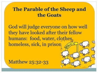 The Parable of the Sheep and
the Goats
God will judge everyone on how well
they have looked after their fellow
humans: food, water, clothes,
homeless, sick, in prison
Matthew 25:32-33