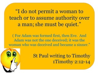 “I do not permit a woman to
teach or to assume authority over
a man; she must be quiet.”
( For Adam was formed first, then Eve. And
Adam was not the one deceived; it was the
woman who was deceived and became a sinner.”
St Paul writing to Timothy
1Timothy 2:12-14
