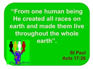 “From one human being
He created all races on
earth and made them live
throughout the whole
earth”.
St Paul
Acts 17:26