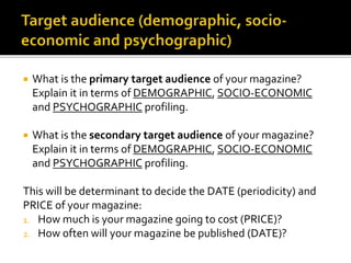  What is the primary target audience of your magazine?
Explain it in terms of DEMOGRAPHIC, SOCIO-ECONOMIC
and PSYCHOGRAPHIC profiling.
 What is the secondary target audience of your magazine?
Explain it in terms of DEMOGRAPHIC, SOCIO-ECONOMIC
and PSYCHOGRAPHIC profiling.
This will be determinant to decide the DATE (periodicity) and
PRICE of your magazine:
1. How much is your magazine going to cost (PRICE)?
2. How often will your magazine be published (DATE)?
 
