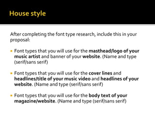 After completing the font type research, include this in your
proposal:
 Font types that you will use for the masthead/logo of your
music artist and banner of your website. (Name and type
(serif/sans serif)
 Font types that you will use for the cover lines and
headlines/title of your music video and headlines of your
website. (Name and type (serif/sans serif)
 Font types that you will use for the body text of your
magazine/website. (Name and type (serif/sans serif)
 