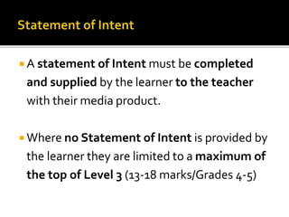  A statement of Intent must be completed
and supplied by the learner to the teacher
with their media product.
 Where no Statement of Intent is provided by
the learner they are limited to a maximum of
the top of Level 3 (13-18 marks/Grades 4-5)
 