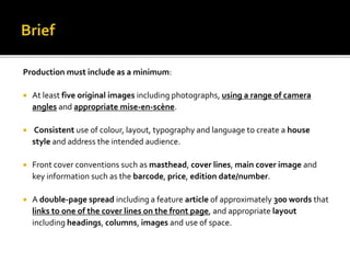 Production must include as a minimum:
 At least five original images including photographs, using a range of camera
angles and appropriate mise-en-scène.
 Consistent use of colour, layout, typography and language to create a house
style and address the intended audience.
 Front cover conventions such as masthead, cover lines, main cover image and
key information such as the barcode, price, edition date/number.
 A double-page spread including a feature article of approximately 300 words that
links to one of the cover lines on the front page, and appropriate layout
including headings, columns, images and use of space.
 