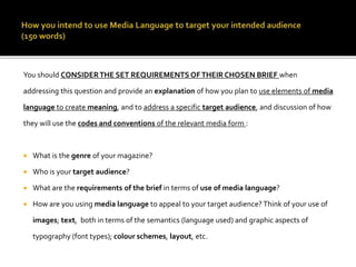 You should CONSIDERTHE SET REQUIREMENTS OFTHEIR CHOSEN BRIEF when
addressing this question and provide an explanation of how you plan to use elements of media
language to create meaning, and to address a specific target audience, and discussion of how
they will use the codes and conventions of the relevant media form :
 What is the genre of your magazine?
 Who is your target audience?
 What are the requirements of the brief in terms of use of media language?
 How are you using media language to appeal to your target audience? Think of your use of
images; text, both in terms of the semantics (language used) and graphic aspects of
typography (font types); colour schemes, layout, etc.
 