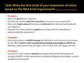  Paragraph 1:
 What is the genre of your magazine?
 How have you used the codes and conventions of your genre in your production?
 Who is your target audience? How have you addressed them (How can they identify with
your magazine)?
 How does this media text/product appeal to your target audience? (How does your
production fulfil their expectations)?
 Paragraph 2:
 How are you going to use Media language (printed/audio-visual) to communicate meaning
for your NEA? (Graphic media language key terminology and concepts you MUST use:
Masthead, images (camera shots and angles, mise-en-scene), colour, font types, cover lines.
 Paragraph 3:
 How will your music magazine represent your target audience? (KeyTerminology and
concepts you MUST include: representation, stereotype, archetype and countertype, as well as
denotation and connotation)
 