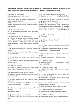 The following questions were set in a recent GCSE examination in Swindon, Wiltshire (U.K.) 
These are genuine answers (from 16­year­olds). (Teachers' comments in brackets)
1­ Q. Name the four seasons.
A. Salt, pepper, mustard and vinegar.
2­ Q. Explain one of the processes by which water 
can be made safe to drink.
A. Flirtation makes water safe to drink because it 
removes large pollutants like grit, sand, dead sheep 
and canoeists.
3­ Q. How is dew formed?
A. The sun shines down on the leaves and makes 
them perspire.
4­ Q. What causes the tides in the oceans?
A. The tides are a fight between the earth and the 
moon. All water tends to flow towards the moon, 
because there is no water on the moon, and nature 
abhors a vacuum. I forget where the sun joins the 
fight.
5­ Q.  What guarantees may a mortgage company 
insist on?
A. If you are buying a house they will insist that you 
are well endowed.
6­ Q.  In a democratic society, how important are 
elections?
A. Very important. Sex can only happen when a male 
gets an election.
7­ Q. What are steroids?
A.  Things  for  keeping  carpets  still  on  the  stairs. 
(Shoot yourself now , there is little hope)
8­ Q. What happens to your body as you age?
A. When you get old, so do your bowels and you get 
intercontinental.
9­   Q.  What   happens   to   a   boy   when   he   reaches 
puberty?
A.   He   says   goodbye   to   his   boyhood   and   looks 
forward to his adultery.         (So true)
10­   Q  Name   a   major   disease   associated   with 
cigarettes.
A. Premature death.
11­ Q. What is artificial insemination?
A. When the farmer does it to the bull instead of the 
cow.
12­ Q. How can you delay milk turning sour?
A. Keep it in the cow.                (Simple, but brilliant)
13­   Q.  How   are   the   main   20   parts   of   the   body 
categorised? (e.g. The abdomen)
A. The body is consisted into 3 parts ­ the brainium, 
the borax and the abdominal cavity. The brainium 
contains the brain, the borax contains the heart and 
lungs and the abdominal cavity contains the five 
bowels: A, E, I, O and U.              (What the *!!*???)
14­ Q.. What is the fibula?
A. A small lie.
15­ Q. What does 'varicose' mean?
A. Nearby.
16­   Q.  What   is   the   most   common   form   of   birth 
control?
A. Most people prevent contraception by wearing a 
condominium.       (That would work)
17­ Q.  Give the meaning of the term 'Caesarean 
section'.
A. The caesarean section is a district in Rome.
18­ Q. What is a seizure?
A. A Roman Emperor.          (Julius Seizure, I came,
I saw, I had a fit)
19­ Q. What is a terminal illness?
A.   When   you   are   sick   at   the   airport. 
(Irrefutable)
20­ Q.  Give an example of a fungus. What is a 
characteristic feature?
A. Mushrooms. They always grow in damp places 
and they look like umbrellas.
21­ Q. Use the word 'judicious' in a sentence to show 
you understand its meaning.
A. Hands that judicious can be soft as your face.
22­ Q. What does the word 'benign' mean?
A. Benign is what you will be after you be eight.
23­ Q. What is a turbine?
A. Something an Arab or Shreik wears on his head.
 