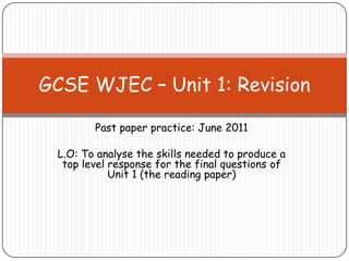 Past paper practice: June 2011
L.O: To analyse the skills needed to produce a
top level response for the final questions of
Unit 1 (the reading paper)
GCSE WJEC – Unit 1: Revision
 