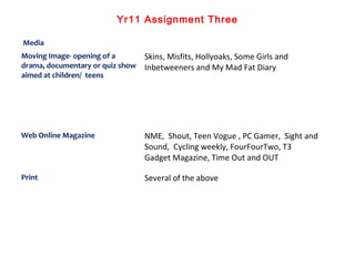 Yr11 Assignment Three
Media
Moving Image- opening of a
drama, documentary or quiz show
aimed at children/ teens
Skins, Mis...