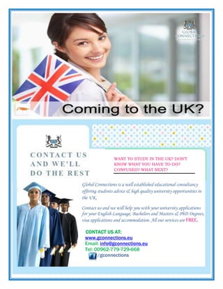 Glo Global Connections is a well established educational consultancy
offering students advice & high quality university opportunities in
the UK.
Contact us and we will help you with your university applications
for your English Language, Bachelors and Masters & PhD Degrees,
visa applications and accommodation. All our services are FREE.
CONTACT US AT:
www.gconnections.eu
Email: info@gconnections.eu
Tel: 00962-779-729-668
/gconnections
WANT TO STUDY IN THE UK? DON’T
KNOW WHAT YOU HAVE TO DO?
CONFUSED? WHAT NEXT?
 