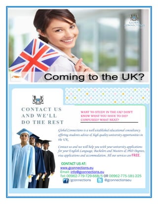 WANT TO STUDY IN THE UK? DON’T
KNOW WHAT YOU HAVE TO DO?
CONFUSED? WHAT NEXT?

Glo

Global Connections is a well established educational consultancy
offering students advice & high quality university opportunities in
the UK.
Contact us and we will help you with your university applications
for your English Language, Bachelors and Masters & PhD Degrees,
visa applications and accommodation. All our services are FREE.
CONTACT US AT:
www.gconnections.eu
Email: info@gconnections.eu
Tel: 00962-779-729-668/5 OR 00962-775-181-225
/gconnections
@gconnectionseu

 