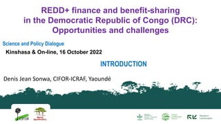 Science and Policy Dialogue
Kinshasa & On-line, 16 October 2022
REDD+ finance and benefit-sharing
in the Democratic Republic of Congo (DRC):
Opportunities and challenges
Denis Jean Sonwa, CIFOR-ICRAF, Yaoundé
INTRODUCTION
 