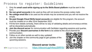 Process to register: Guidelines
1. Only the email used while signing up to the Skills Boost platform must be sent in the
form.
2. No non gmail accounts to be used as they will not receive the access codes mails
3. No college email IDs to be used as the emails may be screened and you will not receive the
emails.
4. No past Google Cloud Skills boost accounts are eligible for this program, the account
must be created on or after 22nd September 2023
5. Fill the form details correctly, there will be no way of validating details and erroneous entries
will be discarded automatically
6. Join the discord server for communication with facilitator regarding sessions and queries.
7. Provide your discord usernames in the form to be added to the cloud channel for
communication.
8. Follow us on other socials as well to stay updated!
9. Join the chapter on the community page to get updates of the
upcoming sessions.
Discord server invite:
https://discord.gg/h4xwJSRF6V
 