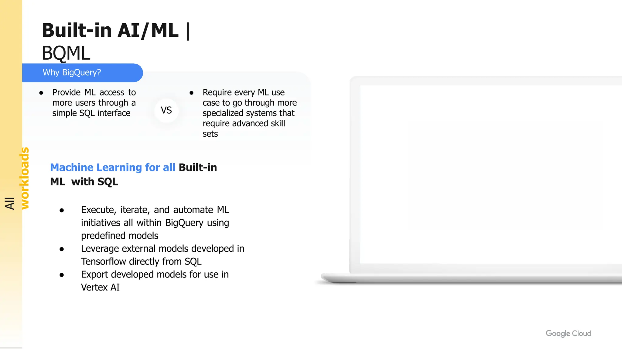Why BigQuery?
All
workloads
Machine Learning for all Built-in
ML with SQL
● Execute, iterate, and automate ML
initiatives all within BigQuery using
predefined models
● Leverage external models developed in
Tensorflow directly from SQL
● Export developed models for use in
Vertex AI
VS
● Provide ML access to
more users through a
simple SQL interface
● Require every ML use
case to go through more
specialized systems that
require advanced skill
sets
Built-in AI/ML |
BQML
 