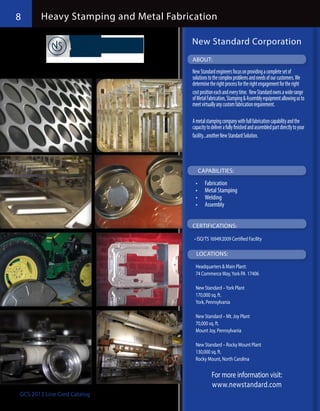 8      Heavy Stamping and Metal Fabrication

                                     New Standard Corporation
                                     ABOUT:
                                     New Standard engineers focus on providing a complete set of
                                     solutions to the complex problems and needs of our customers. We
                                     determine the right process for the right engagement for the right
                                     cost position each and every time.  New Standard owns a wide range
                                     of Metal Fabrication, Stamping & Assembly equipment allowing us to
                                     meet virtually any custom fabrication requirement.

                                     A metal stamping company with full fabrication capability and the
                                     capacity to deliver a fully finished and assembled part directly to your
                                     facility...another New Standard Solution.




                                        CAPABILITIES:

                                       •	   Fabrication
                                       •	   Metal Stamping
                                       •	   Welding
                                       •	   Assembly


                                     CERTIFICATIONS:

                                      •	ISO/TS 16949:2009 Certified Facility

                                       LOCATIONS:

                                       Headquarters & Main Plant:
                                       74 Commerce Way, York PA 17406

                                       New Standard – York Plant
                                       170,000 sq. ft.
                                       York, Pennsylvania

                                       New Standard – Mt. Joy Plant
                                       70,000 sq. ft.
                                       Mount Joy, Pennsylvania

                                       New Standard – Rocky Mount Plant
                                       130,000 sq. ft.
                                       Rocky Mount, North Carolina

                                                 For more information visit:
                                                 www.newstandard.com
GCS 2013 Line Card Catalog
 