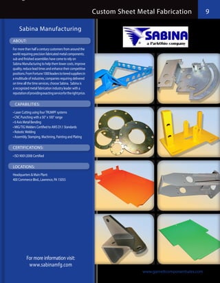 Custom Sheet Metal Fabrication                 9

     Sabina Manufacturing
ABOUT:
For more than half a century customers from around the
world requiring precision fabricated metal components;
sub and finished assemblies have come to rely on
Sabina Manufacturing to help them lower costs, improve
quality, reduce lead times and enhance their competitive
positions. From Fortune 1000 leaders to tiered suppliers in
a multitude of industries, companies requiring delivered
on time all the time services, choose Sabina. Sabina is
a recognized metal fabrication industry leader with a
reputation of providing exacting service for the right price.

 CAPABILITIES:
•	Laser Cutting using four TRUMPF systems
•	CNC Punching with a 50” x 100” range
•	6 Axis Metal Bending
•	MIG/TIG Welders Certified to AWS D1.1 Standards
•	Robotic Welding
•	Assembly, Stamping, Machining, Painting and Plating

CERTIFICATIONS:
•	ISO 9001:2008 Certified

LOCATIONS:
Headquarters & Main Plant:
400 Commerce Blvd., Lawrence, PA 15055




           For more information visit:
            www.sabinamfg.com
                                                                               www.garnettcomponentsales.com
 