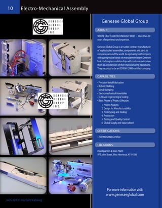 10        Electro-Mechanical Assembly

                                            Genesee Global Group
                                        ABOUT:
                                        WHERE CRAFT AND TECHNOLOGY MEET - More than 60
                                        years of experience and expertise.

                                        Genesee Global Group is a trusted contract manufacturer
                                        of sophisticated assemblies, components and parts to
                                        companies around the world. As a privately held company
                                        with a progressive hands-on management team, Genesee
                                        looks for long-term relationships with customers who view
                                        them as an extension of their manufacturing operations.
                                        They are proud to be an ISO 9001:2000-certified company.

                                        CAPABILITIES:
                                        •	Precision Metal Fabrication
                                        •	Robotic Welding
                                        •	Metal Stamping
                                        •	Electromechanical Assemblies
                                        •	In-House Engineering & Tooling
                                        •	Basic Phases of Project Lifecycle:
                                            1.	Project Analysis
                                            2.	Design for Manufacturability
                                            3.	Prototyping and Tooling
                                            4.	Production
                                            5.	Testing and Quality Control
                                            6.	Global Supply and Value Added

                                        CERTIFICATIONS:
                                        •	ISO 9001:2008 Certified

                                        LOCATIONS:
                                        Headquarters & Main Plant:
                                        975 John Street, West Henrietta, NY 14586




                                                 For more information visit:
                                                 www.geneseeglobal.com
GCS 2013 Line Card Catalog                      www.garnettcomponentsales.com
 