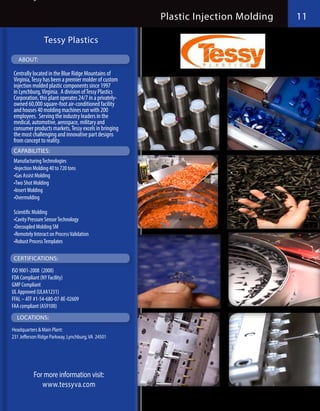 Plastic Injection Molding   11

                Tessy Plastics

   ABOUT:

Centrally located in the Blue Ridge Mountains of
Virginia, Tessy has been a premier molder of custom
injection molded plastic components since 1997
in Lynchburg, Virginia.  A division of Tessy Plastics
Corporation, this plant operates 24/7 in a privately-
owned 60,000 square-foot air-conditioned facility
and houses 40 molding machines run with 200
employees.  Serving the industry leaders in the
medical, automotive, aerospace, military and
consumer products markets, Tessy excels in bringing
the most challenging and innovative part designs
from concept to reality.
 CAPABILITIES:
Manufacturing Technologies
•Injection Molding 40 to 720 tons
•Gas Assist Molding
•Two Shot Molding
•Insert Molding
•Overmolding

Scientific Molding
•Cavity Pressure Sensor Technology
•Decoupled Molding SM
•Remotely Interact on Process Validation
•Robust Process Templates

 CERTIFICATIONS:
ISO 9001-2008  (2008)
FDA Compliant (NY Facility)
GMP Compliant
UL Approved (UL#A1231)
FFAL – ATF #1-54-680-07-8E-02609
FAA compliant (AS9100)
  LOCATIONS:
Headquarters & Main Plant:
231 Jefferson Ridge Parkway, Lynchburg, VA 24501




           For more information visit:
              www.tessyva.com
 