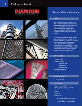 12     Perforated Metal
        Perforated Metal


                              Diamond Manufacturing

                               ABOUT:

                               When it comes to perforated metal, plastic, and
                               other materials, Diamond Manufacturing has the
                               experience and the resources to satisfy practically
                               every requirement. Since 1915, Diamond
                               Manufacturing has been providing original
                               equipment manufacturers (OEM’s), job shops,
                               and architectural firms with quality perforated
                               material.

                               To satisfy the varying needs of different customer
                               types, Diamond has to be very versatile. For this
                               reason, Diamond invests in tooling and machinery
                               that can perforate more than 2000 patterns,
                               produce material in tolerances tighter than
                               industry standard, and offer it as sheet, coil, tube,
                               fabricated, or finished product. With these abilities,
                               Diamond Manufacturing Company is capable of
                               satisfying a wide range of requirements.


                                   CAPABILITIES:

                               Perforated Metal
                               Perforated Products  
                               	        Perforated Sheet	 	              	
                               	        Perforated Coil
                               	        Perforated Tube	
                               Pierced Metal Products


                              CERTIFICATIONS:
                              •	     ISO 9001 Certified

                                   LOCATIONS:
                               Headquarters & Main Plant:
                               245 West Eigth Street, Wyoming, PA 18644

                               Dallas, PA
                               Charlotte, NC
                               Michigan City, IN

                                        For more information visit:
 GCS 2013 Line Card Catalog             www.diamondman.com
 