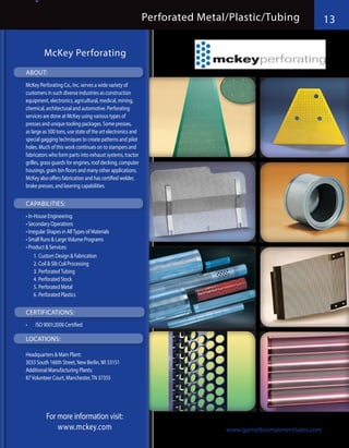 13                                                             Perforated Metal/Plastic/Tubing                 13

              McKey Perforating
     ABOUT:
     McKey Perforating Co., Inc. serves a wide variety of
     customers in such diverse industries as construction
     equipment, electronics, agricultural, medical, mining,
     chemical, architectural and automotive. Perforating
     services are done at McKey using various types of
     presses and unique tooling packages. Some presses,
     as large as 500 tons, use state of the art electronics and
     special gagging techniques to create patterns and pilot
     holes. Much of this work continues on to stampers and
     fabricators who form parts into exhaust systems, tractor
     grilles, grass guards for engines, roof decking, computer
     housings, grain bin floors and many other applications.
     McKey also offers fabrication and has certified welder,
     brake presses, and lasering capabilities.

     CAPABILITIES:
     •	In-House Engineering
     •	Secondary Operations
     •	Irregular Shapes in All Types of Materials
     •	Small Runs & Large Volume Programs
     •	Product & Services:
          1.	Custom Design & Fabrication
          2.	Coil & Slit Coil Processing
          3.	Perforated Tubing
          4.	Perforated Stock
          5.	Perforated Metal
          6.	Perforated Plastics

     CERTIFICATIONS:
     •	   ISO 9001:2008 Certified

     LOCATIONS:

     Headquarters & Main Plant:
     3033 South 166th Street, New Berlin, WI 53151
     Additional Manufacturing Plants:
     87 Volunteer Court, Manchester, TN 37355




            For more information visit:
                www.mckey.com
GCS 2013 Line Card Catalog                                                        www.garnettcomponentsales.com
 