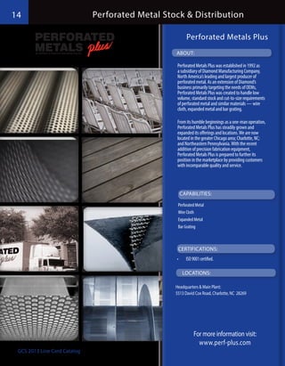 14                            Perforated Metal Stock & Distribution

                                                         Perforated Metals Plus
                                                  ABOUT:

                                                   Perforated Metals Plus was established in 1992 as
                                                   a subsidiary of Diamond Manufacturing Company,
                                                   North America’s leading and largest producer of
                                                   perforated metal. As an extension of Diamond’s
                                                   business primarily targeting the needs of OEMs,
                                                   Perforated Metals Plus was created to handle low
                                                   volume, standard stock and cut-to-size requirements
                                                   of perforated metal and similar materials — wire
                                                   cloth, expanded metal and bar grating.

                                                   From its humble beginnings as a one-man operation,
                                                   Perforated Metals Plus has steadily grown and
                                                   expanded its offerings and locations. We are now
                                                   located in the greater Chicago area; Charlotte, NC;
                                                   and Northeastern Pennsylvania. With the recent
                                                   addition of precision fabrication equipment,
                                                   Perforated Metals Plus is prepared to further its
                                                   position in the marketplace by providing customers
                                                   with incomparable quality and service.




                                                       CAPABILITIES:

                                                   Perforated Metal
                                                   Wire Cloth
                                                   Expanded Metal
                                                   Bar Grating



                                                   CERTIFICATIONS:
                                                  •	     ISO 9001 certified.

                                                        LOCATIONS:

                                                  Headquarters & Main Plant:
                                                  5513 David Cox Road, Charlotte, NC 28269




                                                              For more information visit:
                                                                www.perf-plus.com
 GCS 2013 Line Card Catalog
 