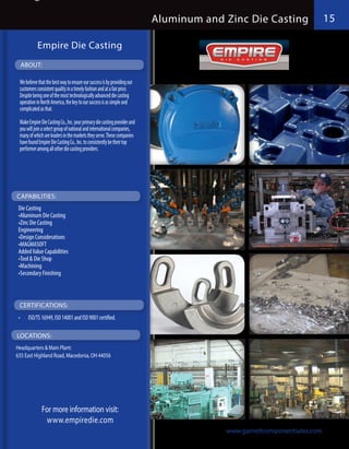 Aluminum and Zinc Die Casting                15

            Empire Die Casting
  ABOUT:

  We believe that the best way to ensure our success is by providing our
  customers consistent quality in a timely fashion and at a fair price.
  Despite being one of the most technologically advanced die casting
  operation in North America, the key to our success is as simple and
  complicated as that.

  Make Empire Die Casting Co., Inc. your primary die casting provider and
  you will join a select group of national and international companies,
  many of which are leaders in the markets they serve. These companies
  have found Empire Die Casting Co., Inc. to consistently be their top
  performer among all other die casting providers.




CAPABILITIES:
 Die Casting
 •Aluminum Die Casting
 •Zinc Die Casting
 Engineering
 •Design Considerations
 •MAGMASOFT
 Added Value Capabilities
 •Tool & Die Shop
 •Machining
 •Secondary Finishing



  CERTIFICATIONS:
 •	    ISO/TS 16949, ISO 14001 and ISO 9001 certified.

LOCATIONS:
Headquarters & Main Plant:
635 East Highland Road, Macedonia, OH 44056




               For more information visit:
                www.empiredie.com
                                                                                         www.garnettcomponentsales.com
 