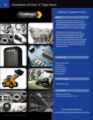 16      Distributor of Class “C” Type Items

                                               Challenger Component Services
                                           ABOUT:
                                           We believe the 21st century manufacturer has more
                                           responsibility than ever before. And purchasing Class C
                                           production components may not be the most glamorous
                                           part of any purchasing job, and may cause major stress
                                           when dealing with dozens if not hundreds of suppliers.

                                           At Challenger, we recognize that however small
                                           these parts may be, not having them when you need
                                           them can stall manufacturing and cause production
                                           downtime. Our Vendor Managed Inventory (VMI)
                                           program has reduced production downtime and reduced
                                           total procurement cost for customers all over the globe.
                                           Our goal is to take care of all Class C component needs
                                           so that our customers can focus resources and time on
                                           other major purchases.




                                           CAPABILITIES:


                                         Automotive  Aftermarket
                                         Automotive OE
                                         Commercial Industry
                                         Electrical Equipment
                                         Sporting Equipment
                                         Heavy Equipment

                                           CERTIFICATIONS:

                                          •	ISO 9001:2008 Certified



                                              LOCATIONS:
                                          Headquarters & Main Plant:
                                          427 Enos Reed Drive, Nashville, TN 37210




                                               For more information visit:
                                         www.challengercomponentservices.com
 GCS 2013 Line Card Catalog
 